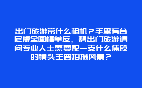 出门旅游带什么相机？手里有台尼康全画幅单反，想出门旅游请问专业人士需要配一支什么焦段的镜头主要拍摄风景？