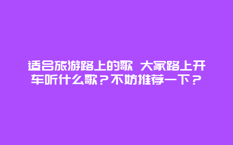 适合旅游路上的歌 大家路上开车听什么歌？不妨推荐一下？