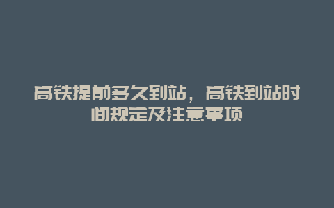 高铁提前多久到站，高铁到站时间规定及注意事项