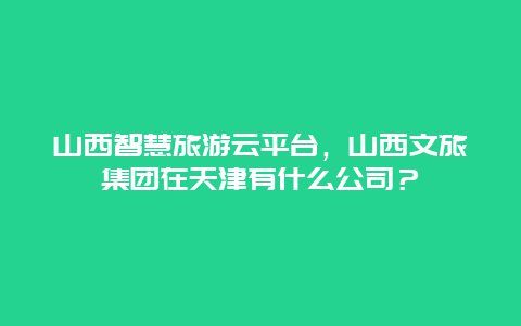 山西智慧旅游云平台，山西文旅集团在天津有什么公司？