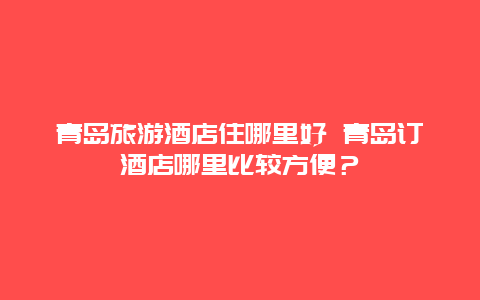 青岛旅游酒店住哪里好 青岛订酒店哪里比较方便？