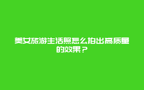 美女旅游生活照怎么拍出高质量的效果？