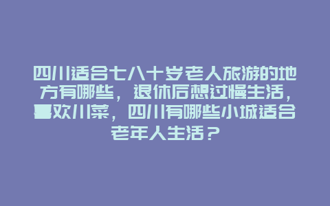 四川适合七八十岁老人旅游的地方有哪些，退休后想过慢生活，喜欢川菜，四川有哪些小城适合老年人生活？