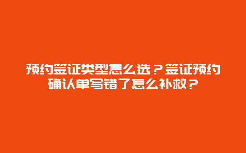 预约签证类型怎么选？签证预约确认单写错了怎么补救？