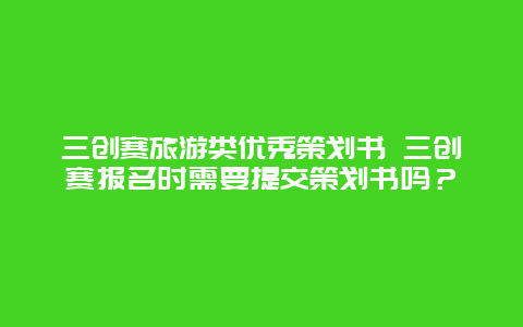 三创赛旅游类优秀策划书 三创赛报名时需要提交策划书吗？