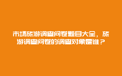 市场旅游调查问卷题目大全，旅游调查问卷的调查对象是谁？