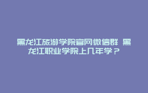 黑龙江旅游学院官网微信群 黑龙江职业学院上几年学？