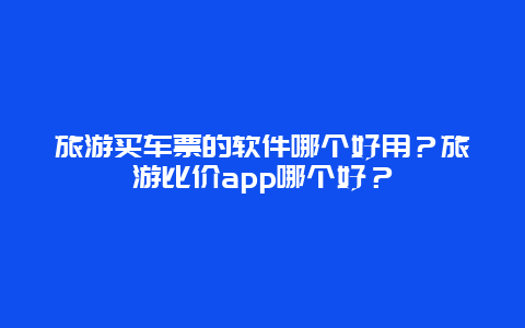 旅游买车票的软件哪个好用？旅游比价app哪个好？