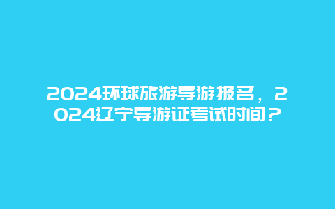 2024环球旅游导游报名，2024辽宁导游证考试时间？