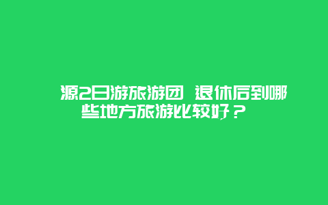 婺源2日游旅游团 退休后到哪些地方旅游比较好？