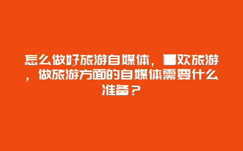 怎么做好旅游自媒体，喜欢旅游，做旅游方面的自媒体需要什么准备？