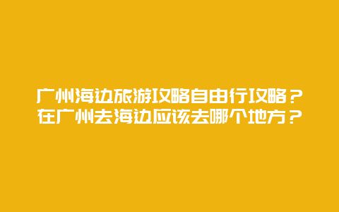 广州海边旅游攻略自由行攻略？在广州去海边应该去哪个地方？