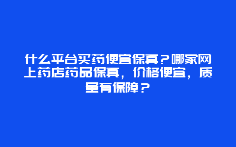 什么平台买药便宜保真？哪家网上药店药品保真，价格便宜，质量有保障？