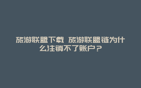 旅游联盟下载 旅游联盟链为什么注销不了账户？