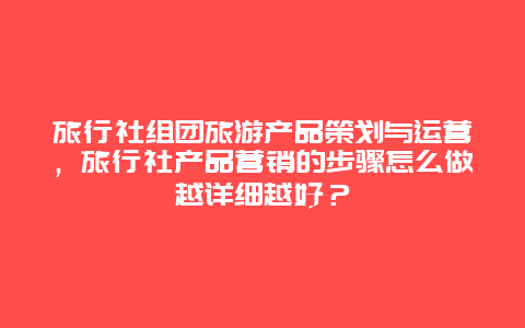 旅行社组团旅游产品策划与运营，旅行社产品营销的步骤怎么做越详细越好？