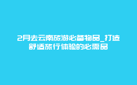 2月去云南旅游必备物品_打造舒适旅行体验的必需品