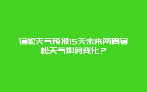 宿松天气预报15天未来两周宿松天气如何变化？