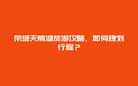 荣城天鹅湖旅游攻略，如何规划行程？