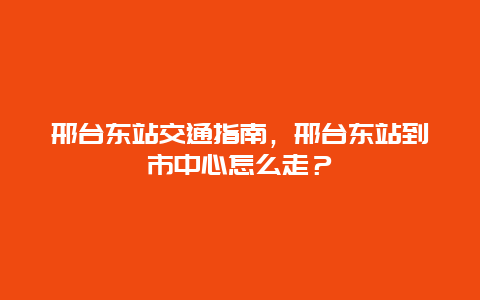 邢台东站交通指南，邢台东站到市中心怎么走？