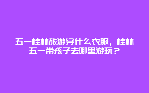 五一桂林旅游穿什么衣服，桂林五一带孩子去哪里游玩？