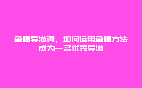 鱼嘴导游词，如何运用鱼嘴方法成为一名优秀导游