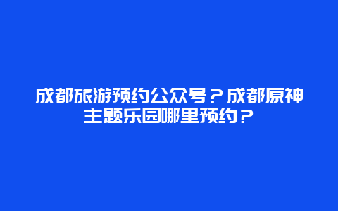 成都旅游预约公众号？成都原神主题乐园哪里预约？