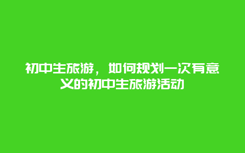 初中生旅游，如何规划一次有意义的初中生旅游活动