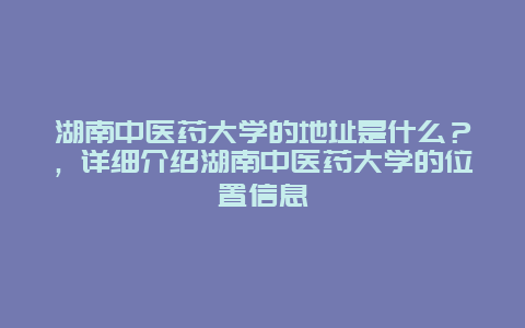 湖南中医药大学的地址是什么？，详细介绍湖南中医药大学的位置信息