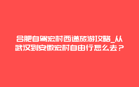 合肥自驾宏村西递旅游攻略_从武汉到安徽宏村自由行怎么去？