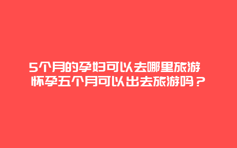 5个月的孕妇可以去哪里旅游 怀孕五个月可以出去旅游吗？