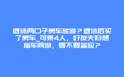 退休两口子房车旅游？退休后买了房车_可乘4人，好友夫妇想搭车同游，要不要答应？