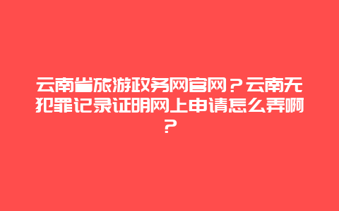 云南省旅游政务网官网？云南无犯罪记录证明网上申请怎么弄啊？