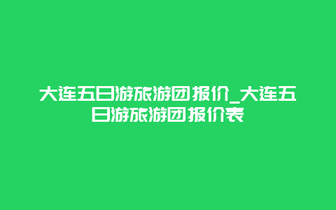 大连五日游旅游团报价_大连五日游旅游团报价表