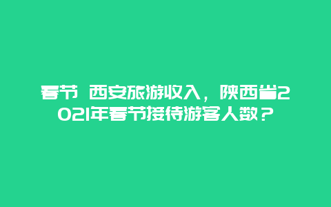 春节 西安旅游收入，陕西省2021年春节接待游客人数？