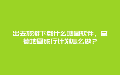 出去旅游下载什么地图软件，高德地图旅行计划怎么做？