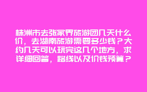 株洲市去张家界旅游团几天什么价，去湖南旅游需要多少钱？大约几天可以玩完这几个地方，求详细回答，路线以及价钱预算？