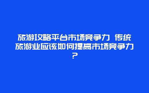 旅游攻略平台市场竞争力 传统旅游业应该如何提高市场竞争力？