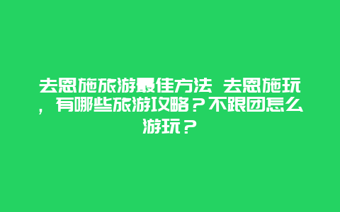 去恩施旅游最佳方法 去恩施玩，有哪些旅游攻略？不跟团怎么游玩？