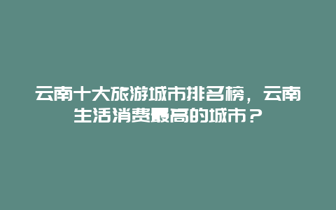 云南十大旅游城市排名榜，云南生活消费最高的城市？