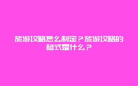 旅游攻略怎么制定？旅游攻略的格式是什么？