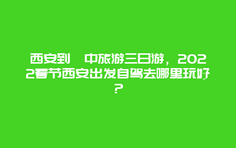 西安到阆中旅游三日游，2022春节西安出发自驾去哪里玩好？