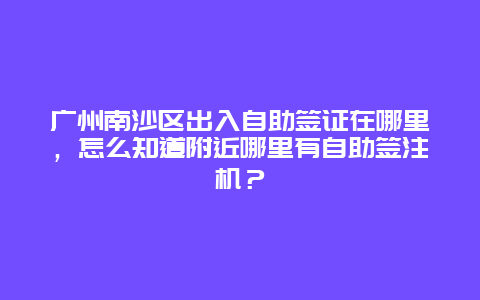 广州南沙区出入自助签证在哪里，怎么知道附近哪里有自助签注机？