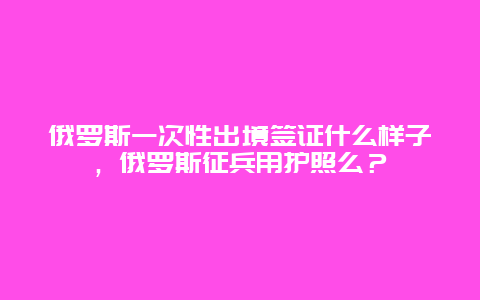 俄罗斯一次性出境签证什么样子，俄罗斯征兵用护照么？