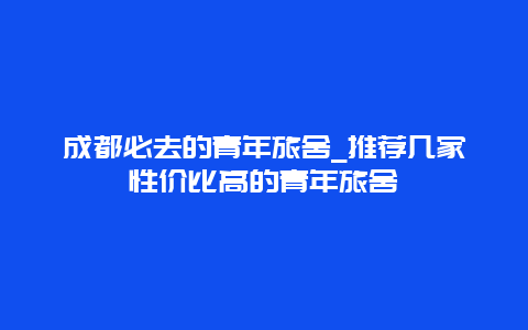 成都必去的青年旅舍_推荐几家性价比高的青年旅舍