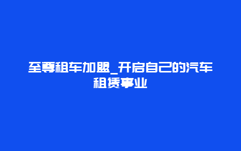 至尊租车加盟_开启自己的汽车租赁事业