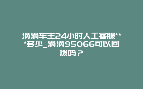 滴滴车主24小时人工客服***多少_滴滴95066可以回拨吗？