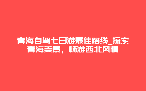 青海自驾七日游最佳路线_探索青海美景，畅游西北风情