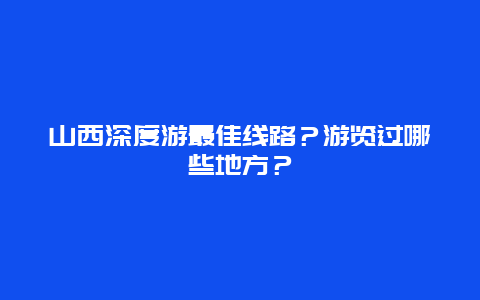 山西深度游最佳线路？游览过哪些地方？