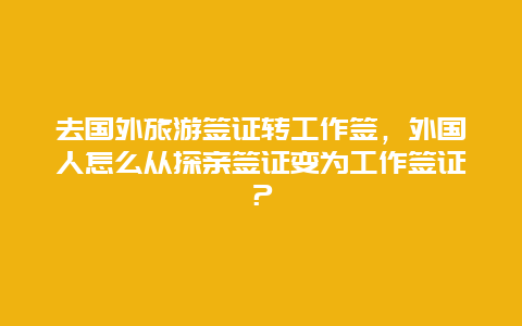 去国外旅游签证转工作签，外国人怎么从探亲签证变为工作签证？