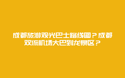 成都旅游观光巴士路线图？成都双流机场大巴到龙泉区？